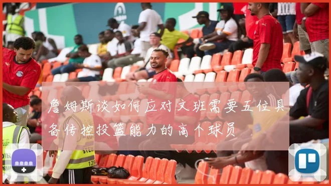 詹姆斯谈如何应对文班需要五位具备传控投篮能力的高个球员