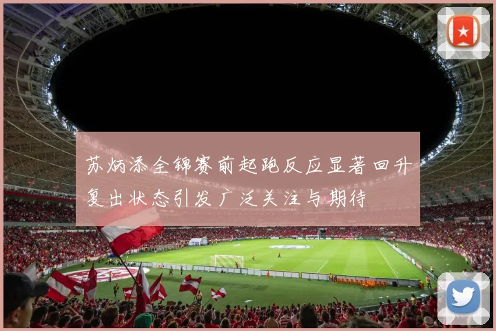 苏炳添全锦赛前起跑反应显著回升复出状态引发广泛关注与期待
