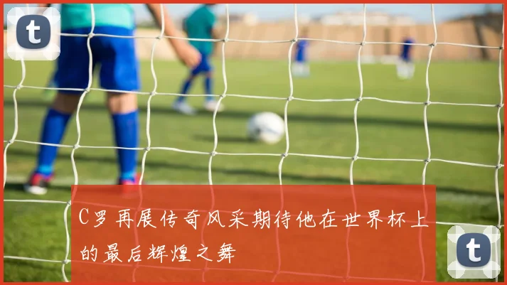 C罗再展传奇风采期待他在世界杯上的最后辉煌之舞