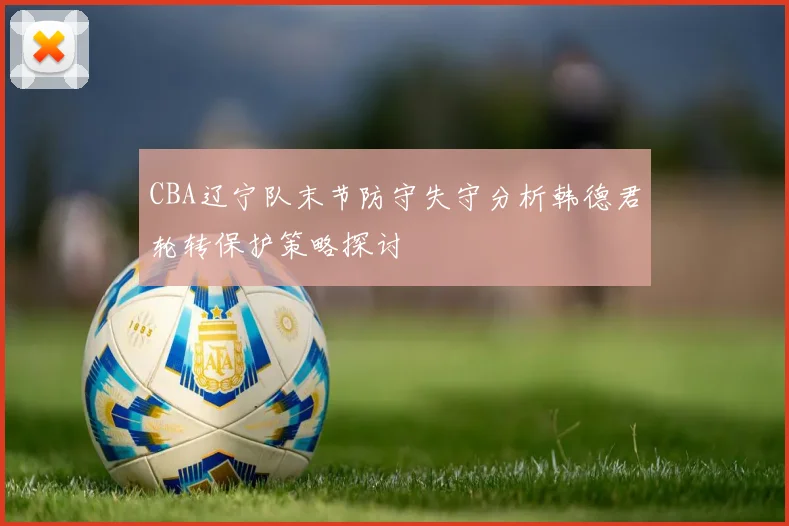 CBA辽宁队末节防守失守分析韩德君轮转保护策略探讨