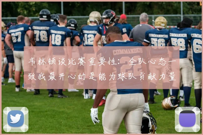 韦林顿谈比赛重要性：全队心态一致我最开心的是能为球队贡献力量