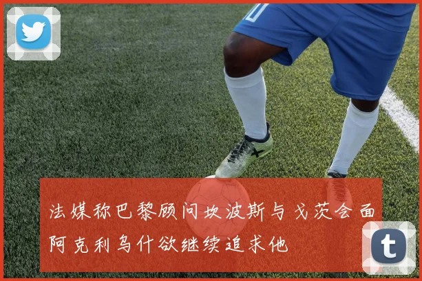 法媒称巴黎顾问坎波斯与戈茨会面阿克利乌什欲继续追求他