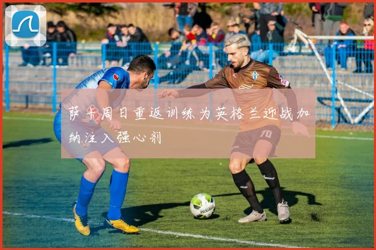萨卡周日重返训练为英格兰迎战加纳注入强心剂
