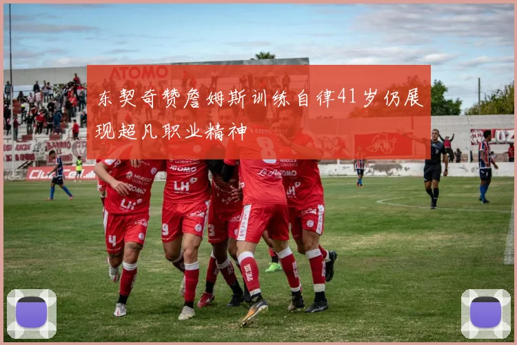 东契奇赞詹姆斯训练自律41岁仍展现超凡职业精神