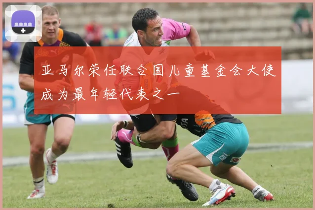 亚马尔荣任联合国儿童基金会大使成为最年轻代表之一