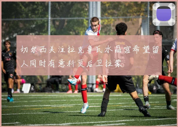 切尔西关注拉克鲁瓦水晶宫希望留人同时有意科莫后卫拉蒙