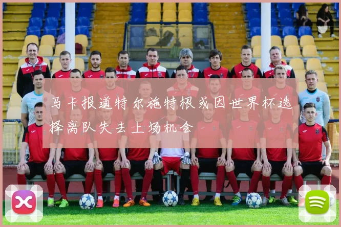 马卡报道特尔施特根或因世界杯选择离队失去上场机会