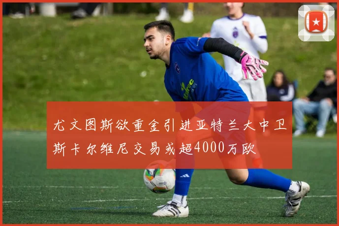 尤文图斯欲重金引进亚特兰大中卫斯卡尔维尼交易或超4000万欧