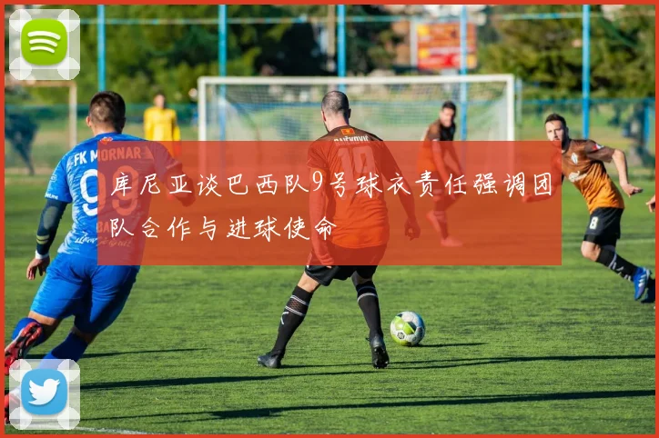 库尼亚谈巴西队9号球衣责任强调团队合作与进球使命