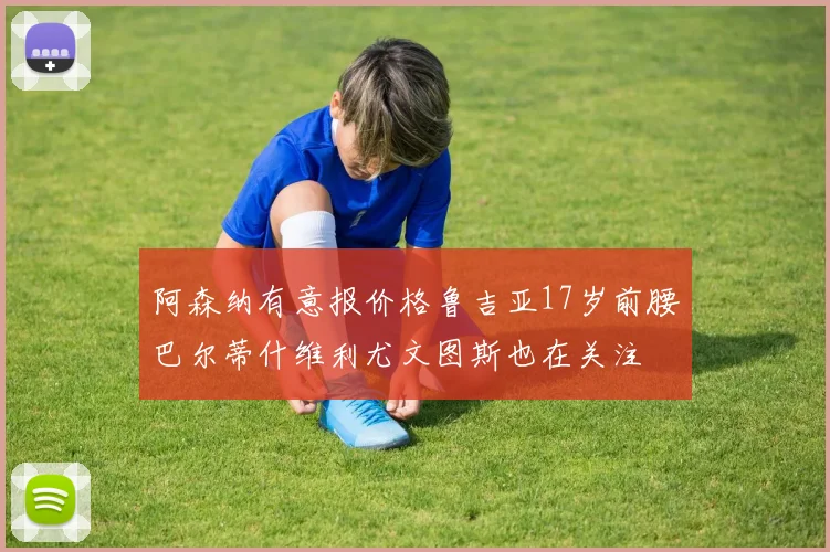 阿森纳有意报价格鲁吉亚17岁前腰巴尔蒂什维利尤文图斯也在关注