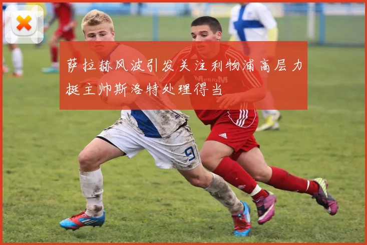 萨拉赫风波引发关注利物浦高层力挺主帅斯洛特处理得当