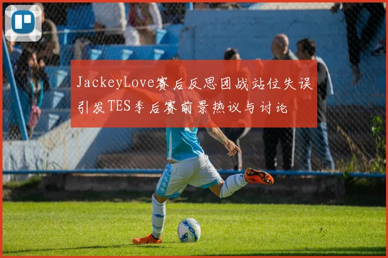 JackeyLove赛后反思团战站位失误引发TES季后赛前景热议与讨论