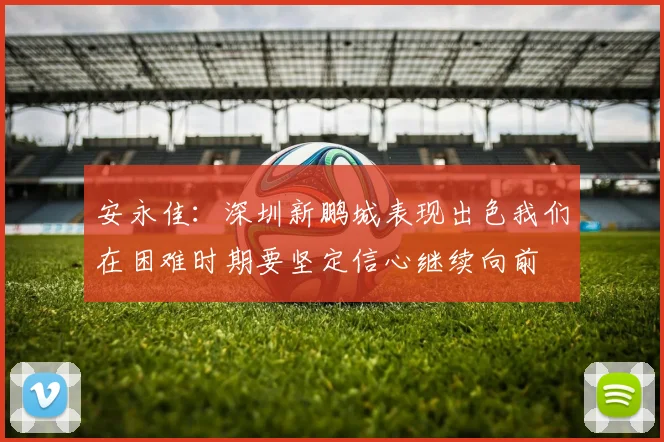 安永佳：深圳新鹏城表现出色我们在困难时期要坚定信心继续向前
