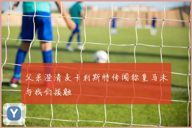 父亲澄清麦卡利斯特传闻称皇马未与我们接触