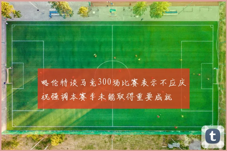 略伦特谈马竞300场比赛表示不应庆祝强调本赛季未能取得重要成就