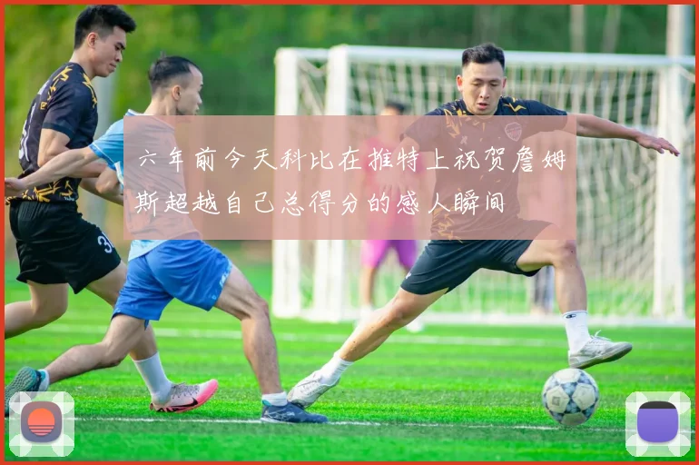 六年前今天科比在推特上祝贺詹姆斯超越自己总得分的感人瞬间